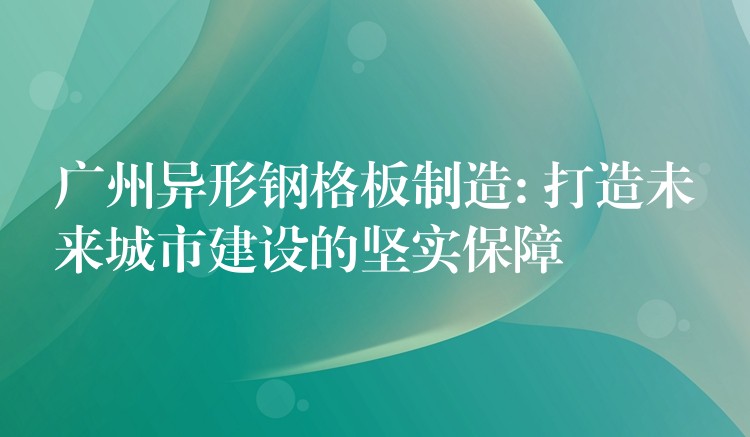 广州异形钢格板制造: 打造未来城市建设的坚实保障 广州异形钢格板制造: 打造未来城市建设的坚实保障