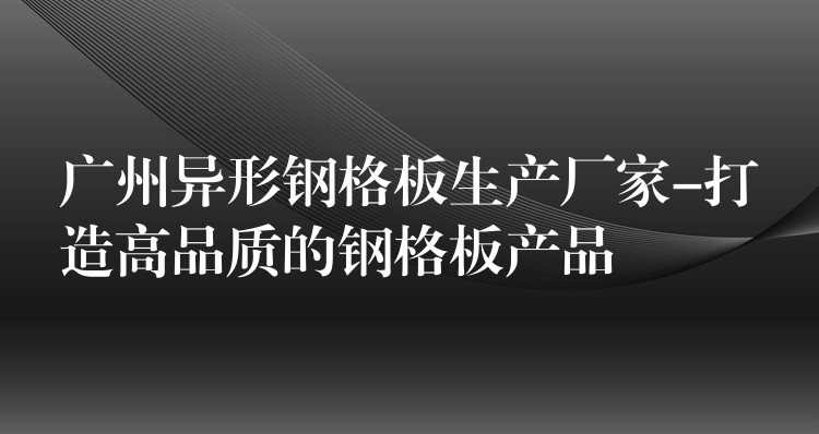 广州异形钢格板生产厂家-打造高品质的钢格板产品 广州异形钢格板生产厂家-打造高品质的钢格板产品