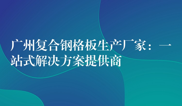 广州复合钢格板生产厂家:一站式解决方案提供商 广州复合钢格板生产厂家:一站式解决方案提供商