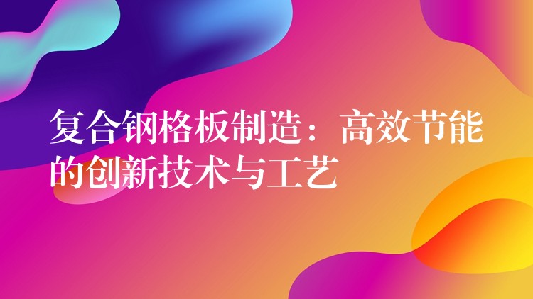 复合钢格板制造:高效节能的创新技术与工艺 复合钢格板制造:高效节能的创新技术与工艺