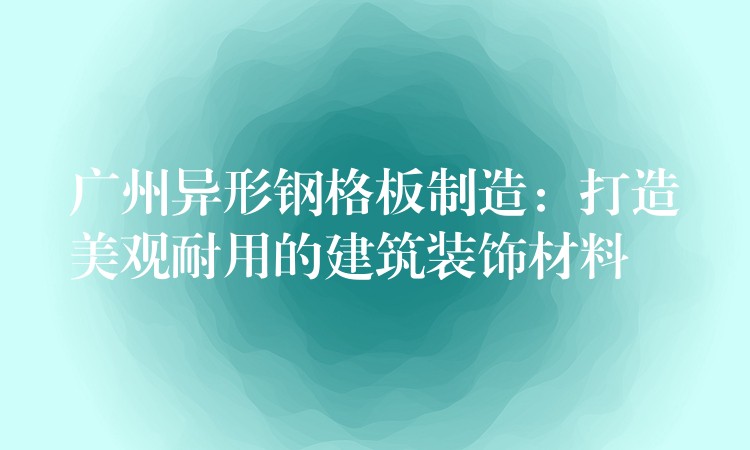 广州异形钢格板制造:打造美观耐用的建筑装饰材料 广州异形钢格板制造:打造美观耐用的建筑装饰材料