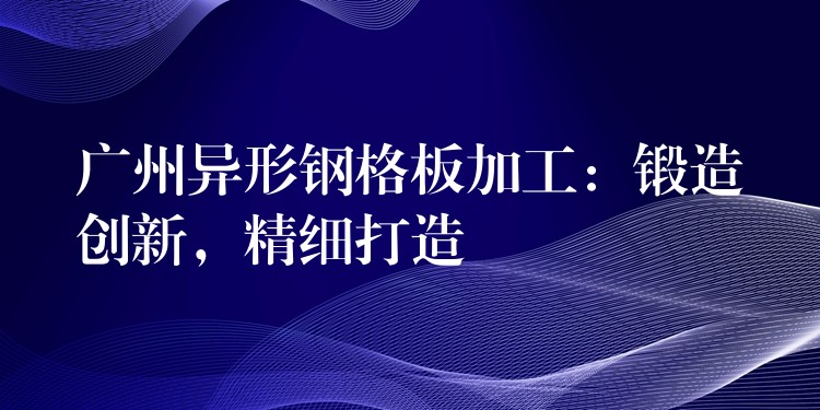 广州异形钢格板加工:锻造创新,精细打造 广州异形钢格板加工:锻造创新,精细打造