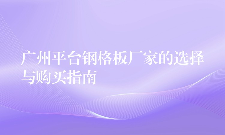 广州平台钢格板厂家的选择与购买指南 广州平台钢格板厂家的选择与购买指南