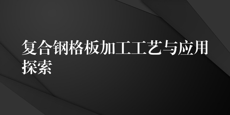 复合钢格板加工工艺与应用探索 复合钢格板加工工艺与应用探索