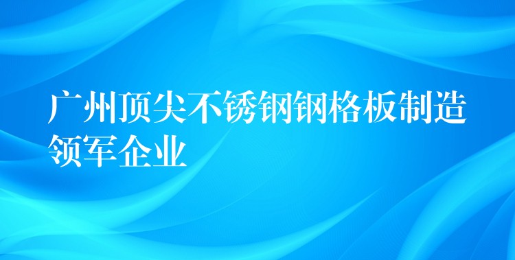 广州顶尖不锈钢钢格板制造领军企业 广州顶尖不锈钢钢格板制造领军企业