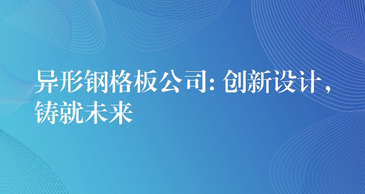 异形钢格板公司: 创新设计,铸就未来 异形钢格板公司: 创新设计,铸就未来