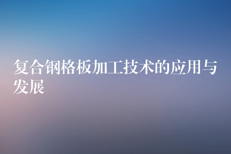 复合钢格板加工技术的应用与发展 复合钢格板加工技术的应用与发展
