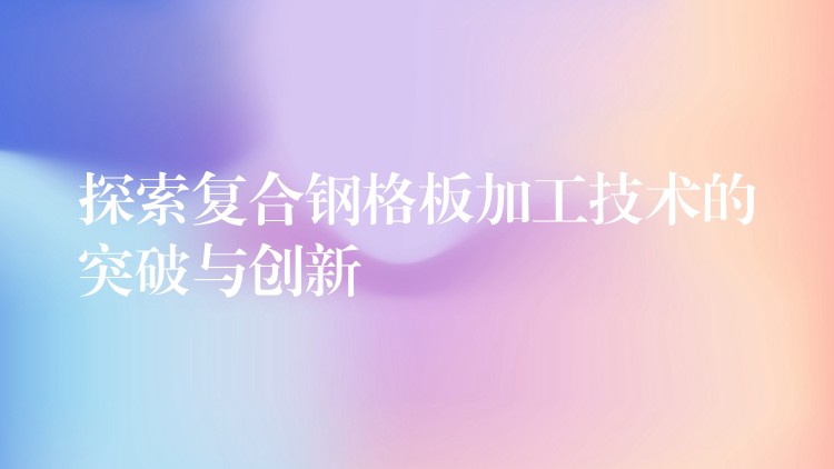 探索复合钢格板加工技术的突破与创新 探索复合钢格板加工技术的突破与创新