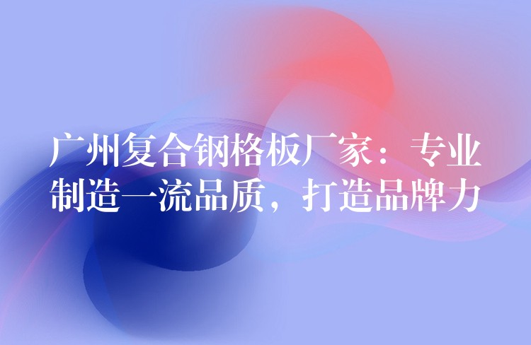 广州复合钢格板厂家:专业制造一流品质,打造品牌力 广州复合钢格板厂家:专业制造一流品质,打造品牌力