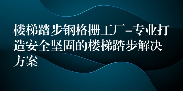 楼梯踏步钢格栅工厂-专业打造安全坚固的楼梯踏步解决方案 楼梯踏步钢格栅工厂-专业打造安全坚固的楼梯踏步解决方案