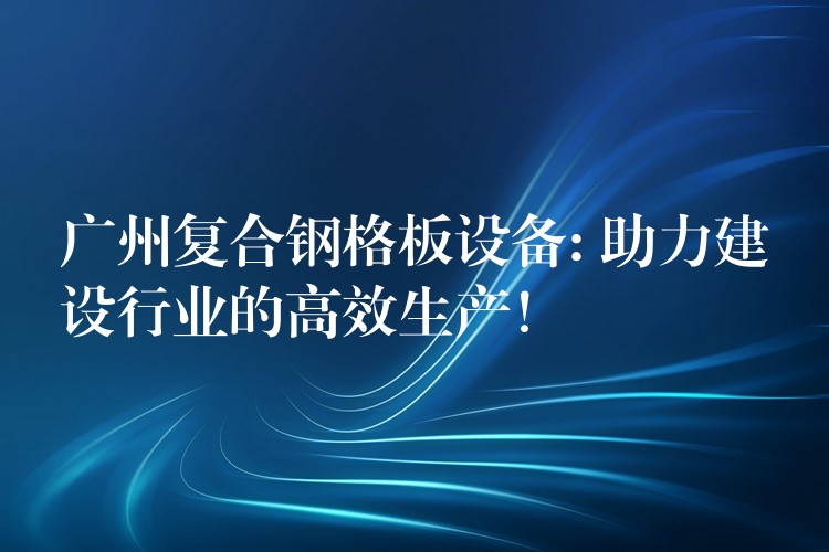 广州复合钢格板设备: 助力建设行业的高效生产! 广州复合钢格板设备: 助力建设行业的高效生产!