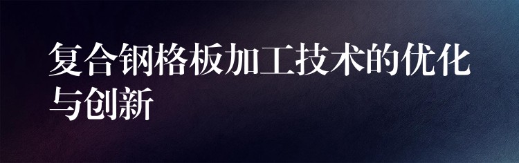 复合钢格板加工技术的优化与创新 复合钢格板加工技术的优化与创新