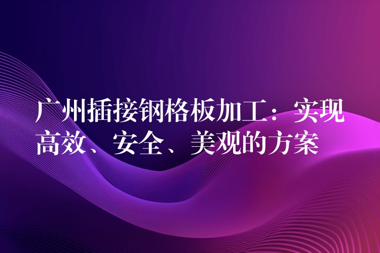 广州插接钢格板加工:实现高效、安全、美观的方案 广州插接钢格板加工:实现高效、安全、美观的方案