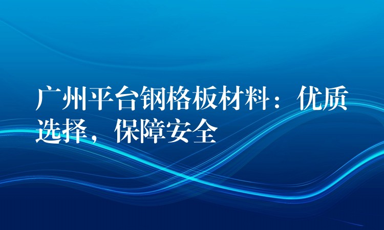 广州平台钢格板材料:优质选择,保障安全 广州平台钢格板材料:优质选择,保障安全