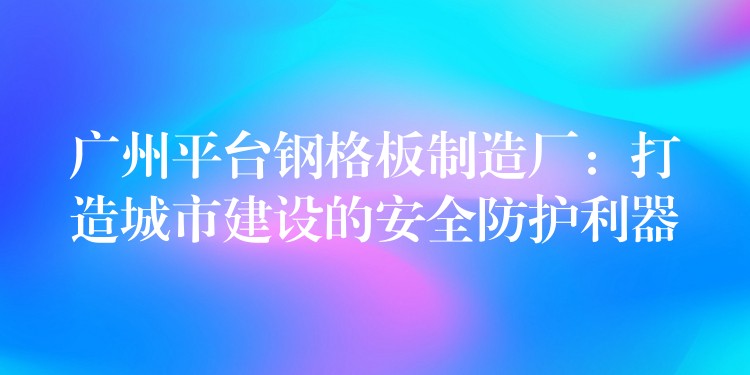 广州平台钢格板制造厂:打造城市建设的安全防护利器 广州平台钢格板制造厂:打造城市建设的安全防护利器