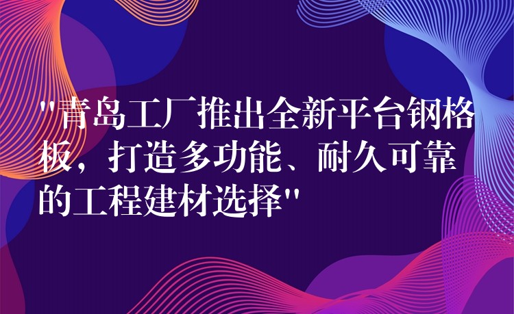 “青岛工厂推出全新平台钢格板，打造多功能、耐久可靠的工程建材选择”