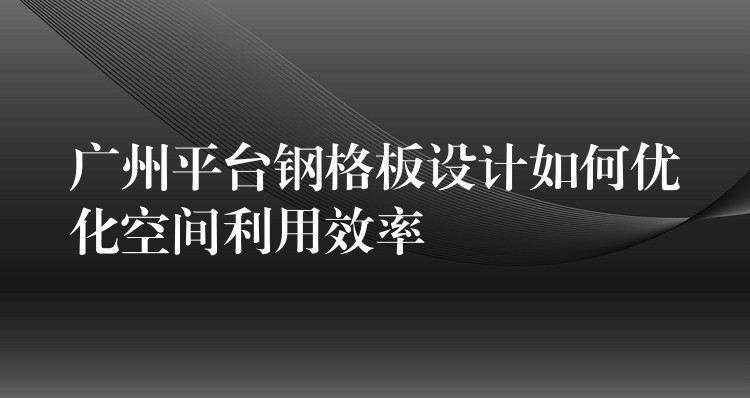 广州平台钢格板设计如何优化空间利用效率 广州平台钢格板设计如何优化空间利用效率