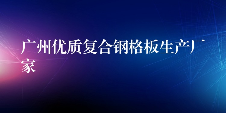广州优质复合钢格板生产厂家 广州优质复合钢格板生产厂家