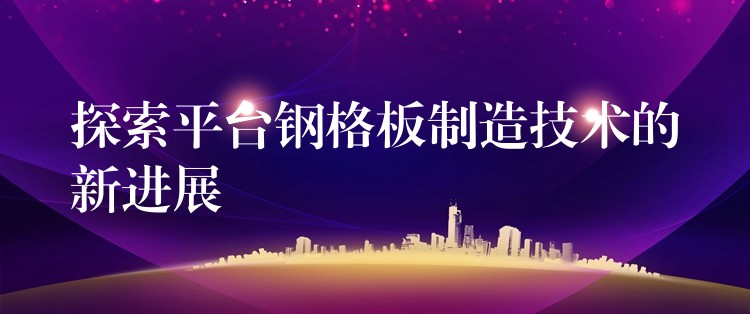 探索平台钢格板制造技术的新进展 探索平台钢格板制造技术的新进展