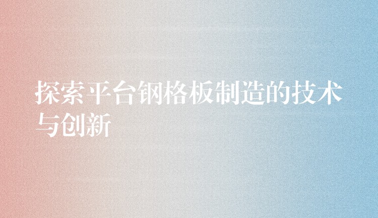 探索平台钢格板制造的技术与创新 探索平台钢格板制造的技术与创新