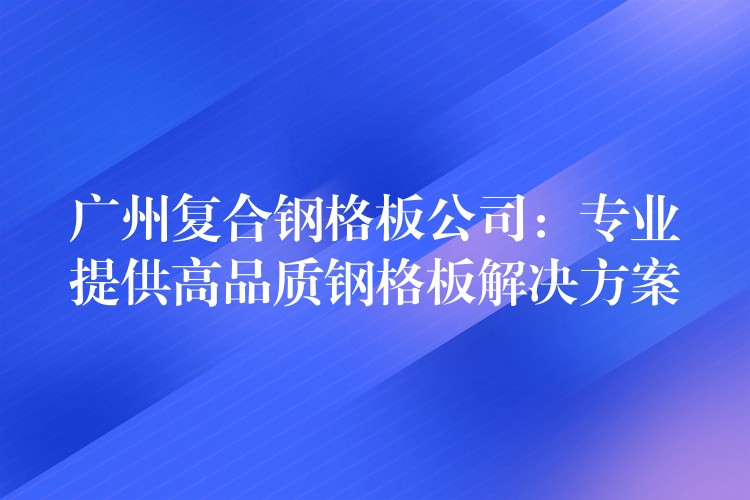 广州复合钢格板公司:专业提供高品质钢格板解决方案 广州复合钢格板公司:专业提供高品质钢格板解决方案