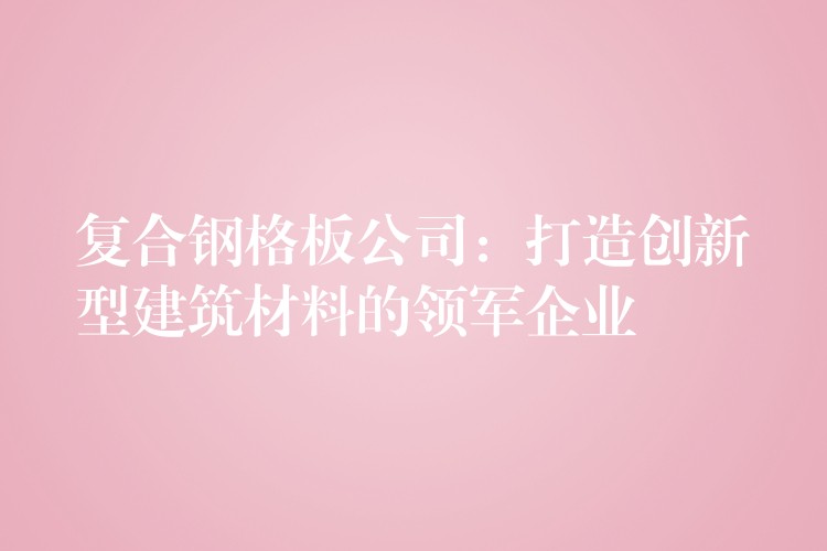 复合钢格板公司:打造创新型建筑材料的领军企业 复合钢格板公司:打造创新型建筑材料的领军企业