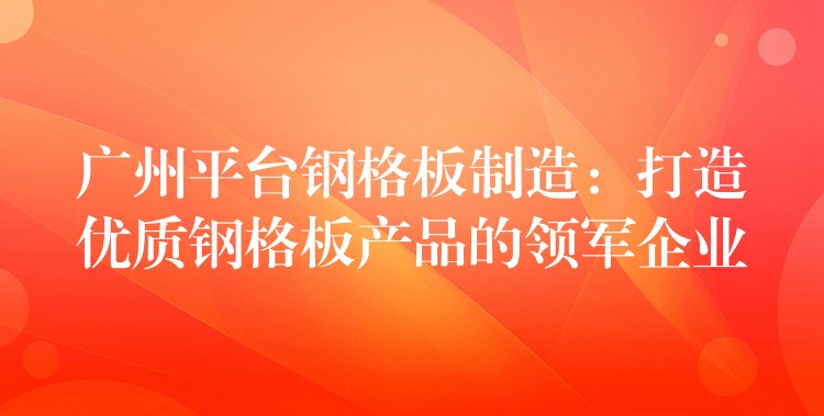 广州平台钢格板制造:打造优质钢格板产品的领军企业 广州平台钢格板制造:打造优质钢格板产品的领军企业