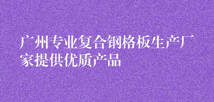 广州专业复合钢格板生产厂家提供优质产品