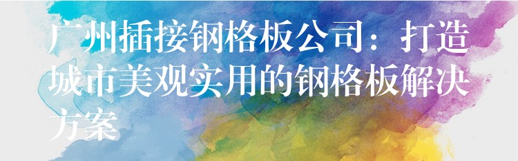 广州插接钢格板公司:打造城市美观实用的钢格板解决方案 广州插接钢格板公司:打造城市美观实用的钢格板解决方案