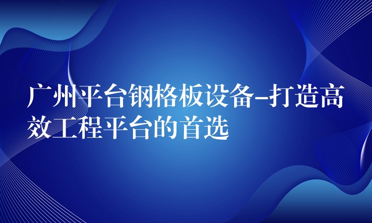 广州平台钢格板设备-打造高效工程平台的首选 广州平台钢格板设备-打造高效工程平台的首选