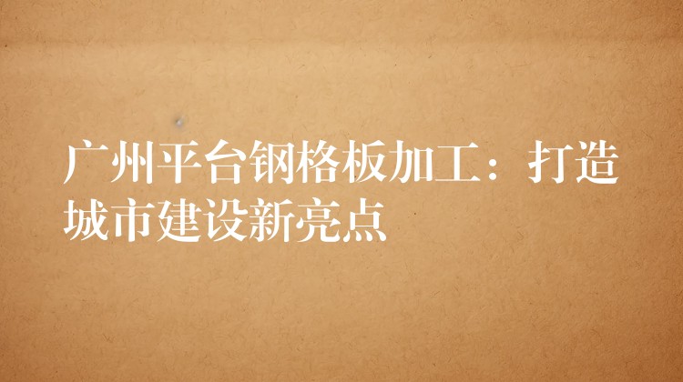 广州平台钢格板加工:打造城市建设新亮点 广州平台钢格板加工:打造城市建设新亮点