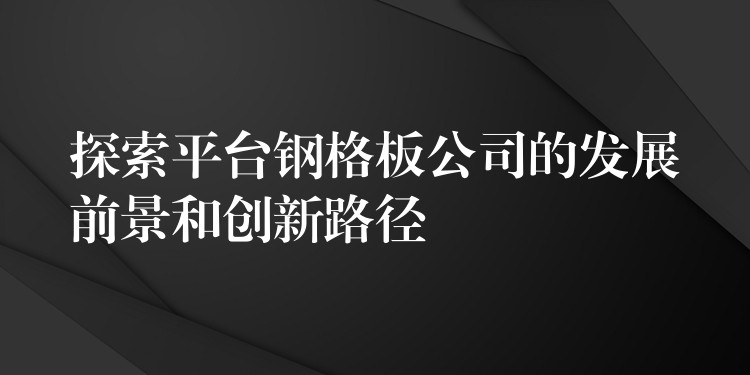 探索平台钢格板公司的发展前景和创新路径 探索平台钢格板公司的发展前景和创新路径