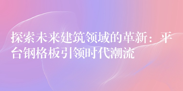 探索未来建筑领域的革新:平台钢格板引领时代潮流 探索未来建筑领域的革新:平台钢格板引领时代潮流