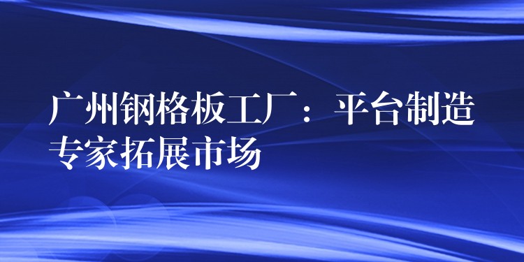 广州钢格板工厂:平台制造专家拓展市场 广州钢格板工厂:平台制造专家拓展市场