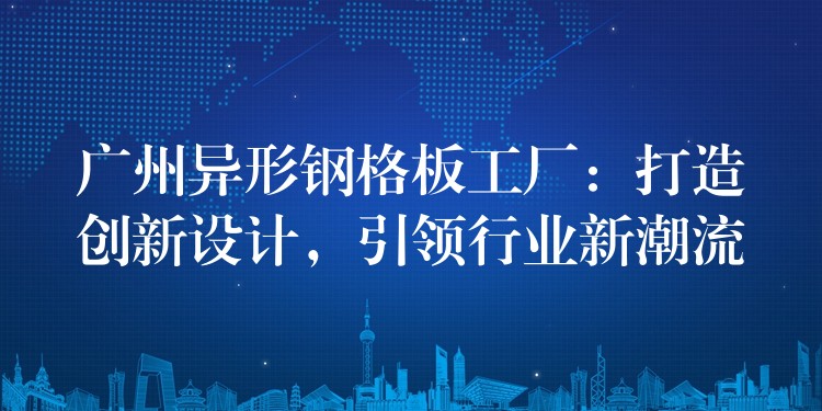 广州异形钢格板工厂:打造创新设计,引领行业新潮流 广州异形钢格板工厂:打造创新设计,引领行业新潮流