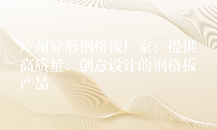 广州异形钢格板厂家:提供高质量、创意设计的钢格板产品 广州异形钢格板厂家:提供高质量、创意设计的钢格板产品