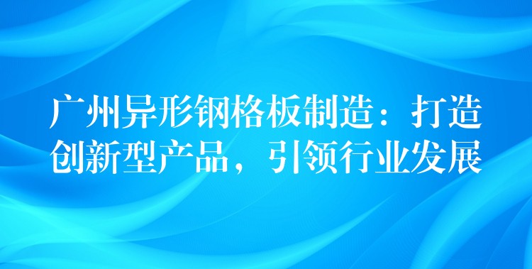 广州异形钢格板制造:打造创新型产品,引领行业发展 广州异形钢格板制造:打造创新型产品,引领行业发展