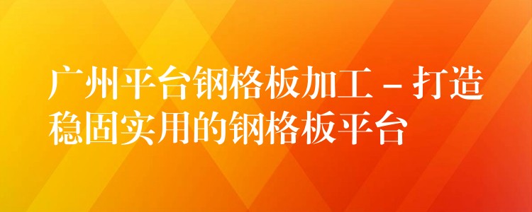 广州平台钢格板加工 – 打造稳固实用的钢格板平台