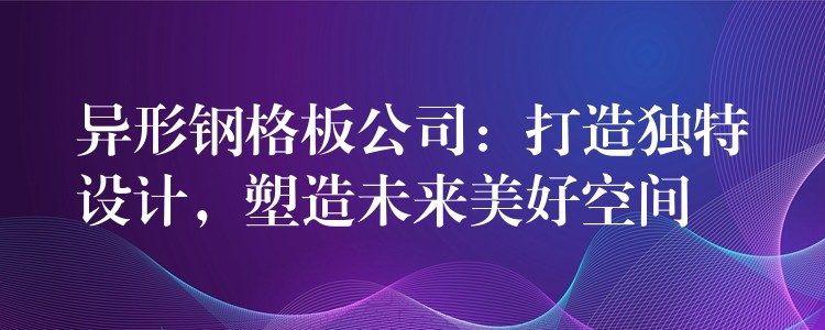 异形钢格板公司:打造独特设计,塑造未来美好空间 异形钢格板公司:打造独特设计,塑造未来美好空间