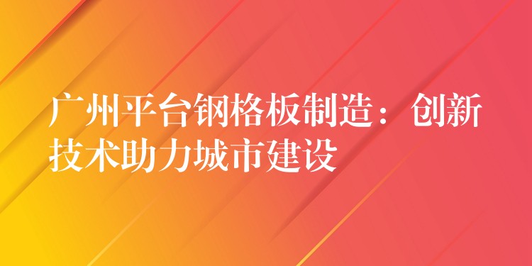广州平台钢格板制造:创新技术助力城市建设 广州平台钢格板制造:创新技术助力城市建设