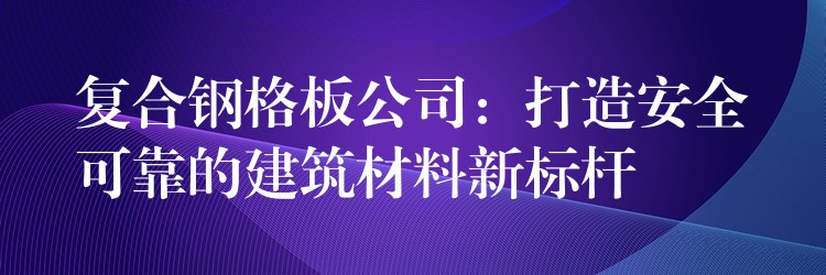 复合钢格板公司:打造安全可靠的建筑材料新标杆 复合钢格板公司:打造安全可靠的建筑材料新标杆