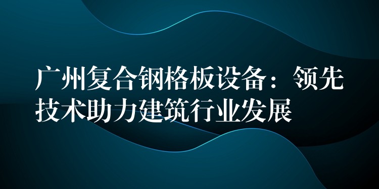 广州复合钢格板设备:领先技术助力建筑行业发展 广州复合钢格板设备:领先技术助力建筑行业发展