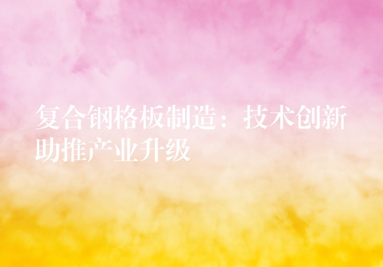 复合钢格板制造:技术创新助推产业升级 复合钢格板制造:技术创新助推产业升级