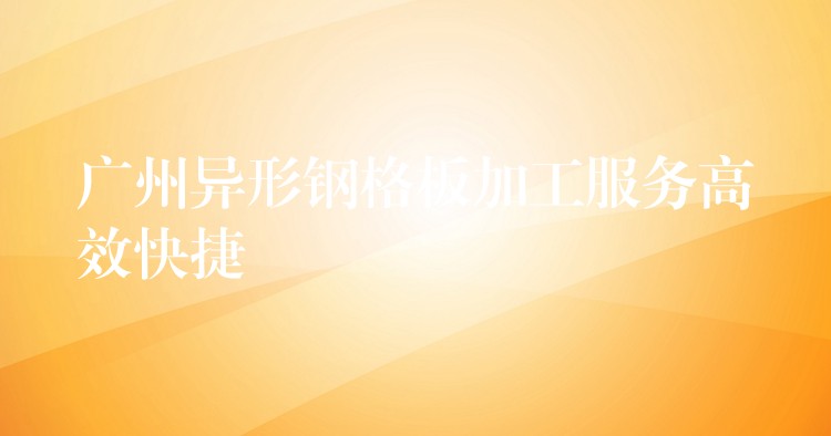 广州异形钢格板加工服务高效快捷 广州异形钢格板加工服务高效快捷