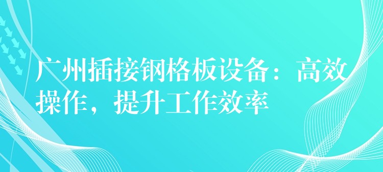 广州插接钢格板设备:高效操作,提升工作效率 广州插接钢格板设备:高效操作,提升工作效率