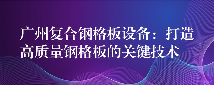 广州复合钢格板设备:打造高质量钢格板的关键技术 广州复合钢格板设备:打造高质量钢格板的关键技术