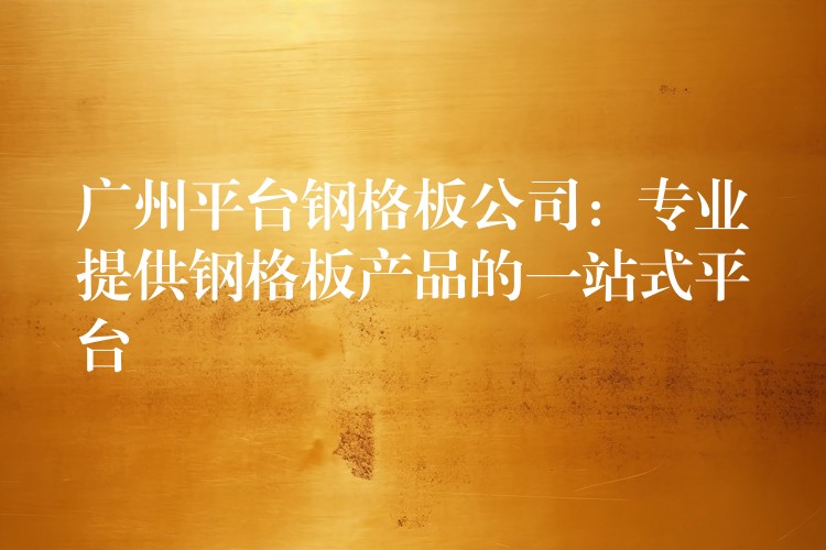 广州平台钢格板公司:专业提供钢格板产品的一站式平台 广州平台钢格板公司:专业提供钢格板产品的一站式平台