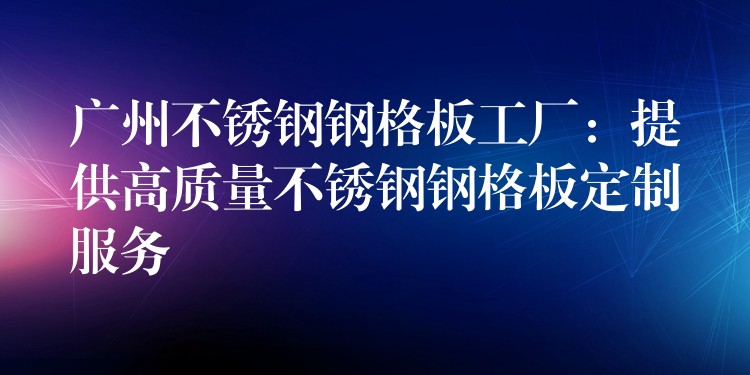 广州不锈钢钢格板工厂:提供高质量不锈钢钢格板定制服务 广州不锈钢钢格板工厂:提供高质量不锈钢钢格板定制服务