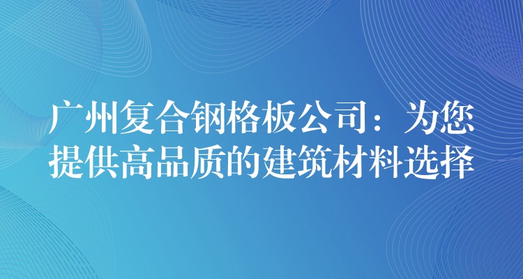 广州复合钢格板公司:为您提供高品质的建筑材料选择 广州复合钢格板公司:为您提供高品质的建筑材料选择