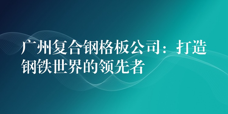 广州复合钢格板公司:打造钢铁世界的领先者 广州复合钢格板公司:打造钢铁世界的领先者